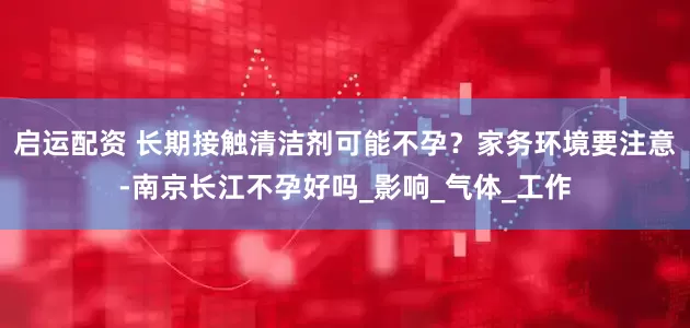 启运配资 长期接触清洁剂可能不孕？家务环境要注意-南京长江不孕好吗_影响_气体_工作