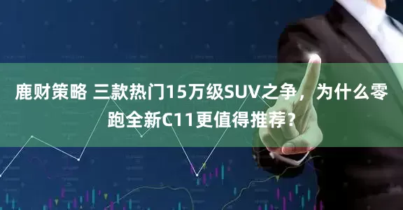 鹿财策略 三款热门15万级SUV之争，为什么零跑全新C11更值得推荐？