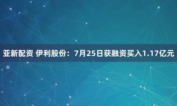 亚新配资 伊利股份：7月25日获融资买入1.17亿元