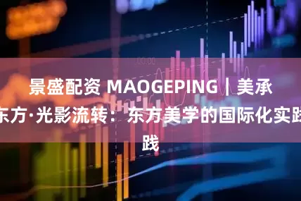 景盛配资 MAOGEPING｜美承东方·光影流转：东方美学的国际化实践