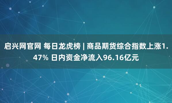 启兴网官网 每日龙虎榜 | 商品期货综合指数上涨1.47% 日内资金净流入96.16亿元