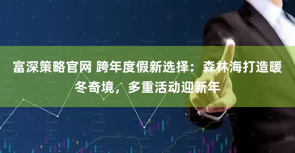 富深策略官网 跨年度假新选择：森林海打造暖冬奇境，多重活动迎新年