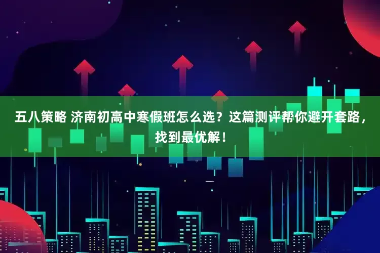 五八策略 济南初高中寒假班怎么选？这篇测评帮你避开套路，找到最优解！