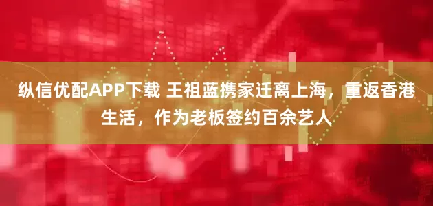 纵信优配APP下载 王祖蓝携家迁离上海，重返香港生活，作为老板签约百余艺人